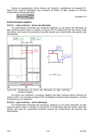 2006 8-36 ufpr/tc405
Quanto ao espaçamento mínimo deve-se ser mantido o estabelecido na Equação 8.17.
Desta forma, pode-se estabelecer para armadura de flexão de lajes maciças de concreto
constituídas por barras alternadas:






≤≤
h2
cm17
minscm7 Equação 8.19
8.8.6.2 Armadura negativa
8.8.6.2.1 – Lajes contínuas - barras não alternadas
Os comprimentos horizontais das armaduras negativas (cb) de barras não alternadas de
lajes contínuas devem seguir o indicado na Figura 8.29. O comprimento total das barras, antes
das dobras, será igual ao comprimento horizontal somado aos comprimentos dos ganchos das
extremidades.
Figura 8.29 - Comprimento de barras não alternadas de lajes contínuas –
armadura negativa
As barras que constituem a armadura negativa das lajes continuas devem terminar em
gancho de 90°, com mostrado na Figura 8.29. Os detalhes do gancho devem respeitar o indicado
na Figura 8.25 e na Tabela 8.3.
8.8.6.2.2 – Lajes contínuas - barras alternadas
Os comprimentos horizontais das armaduras negativas (cb) de barras alternadas de lajes
contínuas devem seguir o indicado na Figura 8.30. O comprimento total das barras, antes das
dobras, será igual ao comprimento horizontal somado aos comprimentos dos ganchos das
extremidades.
cb = 0,5 lx,maior
cb
lxi
lxk
0,25 lx,maior0,25 lx,maior
lxj
lxli
cnom
≥ cnom
 