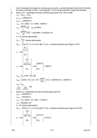 2006 8-53 ufpr/tc405
não há variação de cargas de uma laje para a outra, o painel mostrado neste item foi obtido
do painel mostrado no item i, na proporção 1,5/3,5 (carga acidental / carga permanente).
k. Apoio V1A – verificação da força cortante (igual para V1B, V2A e V2B)
qkgkSd r4,1r4,1v +=
m/kN562,2r A1V,gk =
m/kN098,1r A1V,qk =
m/kN1,5098,14,1562,24,1vSd =×+×=
MPaemff
0525,0
ck
3 2
ck
c
Rd
γ
=τ
23 2
Rd cm/kN032,0MPa321,025
4,1
0525,0
===τ
0,1k = (barras alternadas)
2
A
A ef,s
1s = (barras alternadas)
m/cm15,1A 2
ef,s = (1 φ 5 mm @ 17 cm) – armadura positiva que chega na V1A














=ρ
%2
db
A
min
w
1s
1
%091,0
%2
%091,0
min
%2
3,6100
2
15,1
min1 =










=


















×
=ρ
( )[ ]d402,1kv 1Rd1Rd ρ+τ=
m/kN9,24cm/kN249,03,6
100
091,0
402,10,1032,0v 1Rd ==×











×+××=
1RdSd vv ≤
{ {
OKvv
m/kN9,24
1Rd
m/kN1,5
Sd <
l. Apoio V3 – verificação da força cortante (igual para V5)
m/kN624,3r 3V,gk =
m/kN553,1r 3V,qk =
m/kN2,7553,14,1624,34,1vSd =×+×=
2
Rd cm/kN032,0=τ
0,1k = (barras alternadas)
m/cm78,1A 2
ef,s = (1 φ 5 mm @ 11 cm) – armadura positiva que chega na V3 (V5)
%141,0
%2
%141,0
min
%2
3,6100
2
78,1
min1 =










=


















×
=ρ
 