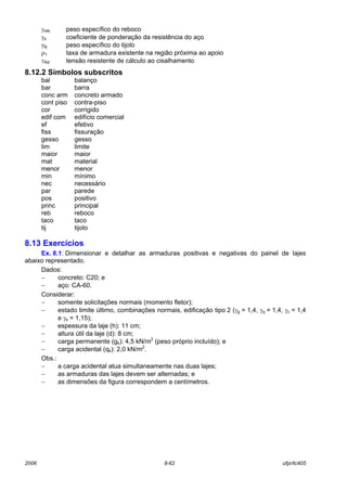 2006 8-62 ufpr/tc405
γreb peso específico do reboco
γs coeficiente de ponderação da resistência do aço
γtij peso específico do tijolo
ρ1 taxa de armadura existente na região próxima ao apoio
τRd tensão resistente de cálculo ao cisalhamento
8.12.2 Símbolos subscritos
bal balanço
bar barra
conc arm concreto armado
cont piso contra-piso
cor corrigido
edif com edifício comercial
ef efetivo
fiss fissuração
gesso gesso
lim limite
maior maior
mat material
menor menor
min mínimo
nec necessário
par parede
pos positivo
princ principal
reb reboco
taco taco
tij tijolo
8.13 Exercícios
Ex. 8.1: Dimensionar e detalhar as armaduras positivas e negativas do painel de lajes
abaixo representado.
Dados:
− concreto: C20; e
− aço: CA-60.
Considerar:
− somente solicitações normais (momento fletor);
− estado limite último, combinações normais, edificação tipo 2 (γg = 1,4, γq = 1,4, γc = 1,4
e γs = 1,15);
− espessura da laje (h): 11 cm;
− altura útil da laje (d): 8 cm;
− carga permanente (gk): 4,5 kN/m2
(peso próprio incluído); e
− carga acidental (qk): 2,0 kN/m2
.
Obs.:
− a carga acidental atua simultaneamente nas duas lajes;
− as armaduras das lajes devem ser alternadas; e
− as dimensões da figura correspondem a centímetros.
 