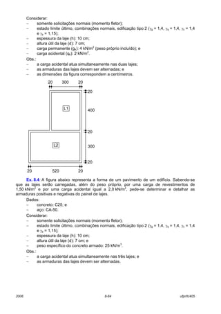 2006 8-64 ufpr/tc405
Considerar:
− somente solicitações normais (momento fletor);
− estado limite último, combinações normais, edificação tipo 2 (γg = 1,4, γq = 1,4, γc = 1,4
e γs = 1,15);
− espessura da laje (h): 10 cm;
− altura útil da laje (d): 7 cm;
− carga permanente (gk): 4 kN/m2
(peso próprio incluído); e
− carga acidental (qk): 2 kN/m2
.
Obs.:
− a carga acidental atua simultaneamente nas duas lajes;
− as armaduras das lajes devem ser alternadas; e
− as dimensões da figura correspondem a centímetros.
Ex. 8.4: A figura abaixo representa a forma de um pavimento de um edifício. Sabendo-se
que as lajes serão carregadas, além do peso próprio, por uma carga de revestimentos de
1,50 kN/m2
e por uma carga acidental igual a 2,0 kN/m2
, pede-se determinar e detalhar as
armaduras positivas e negativas do painel de lajes.
Dados:
− concreto: C25; e
− aço: CA-50.
Considerar:
− somente solicitações normais (momento fletor);
− estado limite último, combinações normais, edificação tipo 2 (γg = 1,4, γq = 1,4, γc = 1,4
e γs = 1,15);
− espessura da laje (h): 10 cm;
− altura útil da laje (d): 7 cm; e
− peso específico do concreto armado: 25 kN/m3
.
Obs.:
− a carga acidental atua simultaneamente nas três lajes; e
− as armaduras das lajes devem ser alternadas.
20 20
20 520 20
20
20
300
20
400
300
L2
L1
 