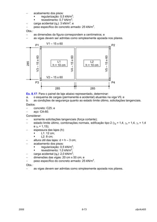 2006 8-73 ufpr/tc405
− acabamento dos pisos:
! regularização: 0,5 kN/m2
;
! revestimento: 0,7 kN/m2
;
− carga acidental (qk): 3 kN/m2
; e
− peso específico do concreto armado: 25 kN/m3
.
Obs.:
− as dimensões da figura correspondem a centímetros; e
− as vigas devem ser admitas como simplesmente apoiada nos pilares.
Ex. 8.17: Para o painel de laje abaixo representado, determinar:
a. o esquema de cargas (permanente e acidental) atuantes na viga V5; e
b. as condições de segurança quanto ao estado limite último, solicitações tangenciais.
Dados:
− concreto: C25; e
− aço: CA-60.
Considerar:
− somente solicitações tangenciais (força cortante);
− estado limite último, combinações normais, edificação tipo 2 (γg = 1,4, γq = 1,4, γc = 1,4
e γs = 1,15);
− espessura das lajes (h):
! L1: 12 cm;
! L2: 8 cm;
− altura útil das lajes: d = h – 3 cm;
− acabamento dos pisos:
! regularização: 0,5 kN/m2
;
! revestimento: 1,0 kN/m2
;
− carga acidental (qk): 2,0 kN/m2
;
− dimensões das vigas: 20 cm x 50 cm; e
− peso específico do concreto armado: 25 kN/m3
.
Obs.:
− as vigas devem ser admitas como simplesmente apoiada nos pilares.
V1 – 15 x 60
L1
h = 10 cm
L2
h = 10 cm
V2 – 15 x 60
V3–15x60
V4–15x60
V5–15x60
285
285 285
P1 P2
P3 P4
 