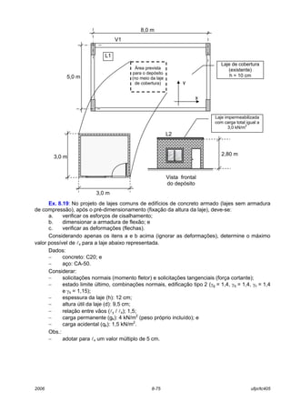2006 8-75 ufpr/tc405
Ex. 8.19: No projeto de lajes comuns de edifícios de concreto armado (lajes sem armadura
de compressão), após o pré-dimensionamento (fixação da altura da laje), deve-se:
a. verificar os esforços de cisalhamento;
b. dimensionar a armadura de flexão; e
c. verificar as deformações (flechas).
Considerando apenas os itens a e b acima (ignorar as deformações), determine o máximo
valor possível de lx para a laje abaixo representada.
Dados:
− concreto: C20; e
− aço: CA-50.
Considerar:
− solicitações normais (momento fletor) e solicitações tangenciais (força cortante);
− estado limite último, combinações normais, edificação tipo 2 (γg = 1,4, γq = 1,4, γc = 1,4
e γs = 1,15);
− espessura da laje (h): 12 cm;
− altura útil da laje (d): 9,5 cm;
− relação entre vãos (ly / lx); 1,5;
− carga permanente (gk): 4 kN/m2
(peso próprio incluído); e
− carga acidental (qk): 1,5 kN/m2
.
Obs.:
− adotar para lx um valor múltiplo de 5 cm.
L2
Laje impermeabilizada
com carga total igual a
3,0 kN/m
2
Vista frontal
do depósito
3,0 m
3,0 m 2,80 m
Área prevista
para o depósito
(no meio da laje
de cobertura)
8,0 m
5,0 m
V1
Laje de cobertura
(existente)
h = 10 cm
L1
y
x
 