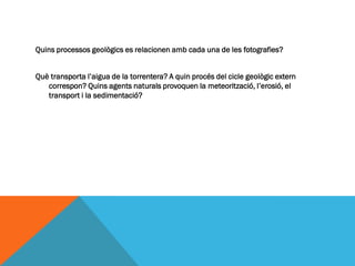 Quins processos geològics es relacionen amb cada una de les fotografies?


Què transporta l’aigua de la torrentera? A quin procés del cicle geològic extern
   correspon? Quins agents naturals provoquen la meteorització, l’erosió, el
   transport i la sedimentació?
 