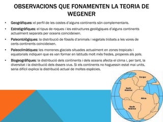OBSERVACIONS QUE FONAMENTEN LA TEORIA DE
                     WEGENER
•   Geogràfiques: el perfil de les costes d’alguns continents són complementaris.
•   Estratigràfiques: el tipus de roques i les estructures geològiques d’alguns continents
    actualment separats per oceans coincideixen.
•   Paleontològiques: la distribució de fòssils d’animals i vegetals trobats a les vores de
    certs continents coincideixen.
•   Paleoclimàtiques: les morrenes glacials situades actualment en zones tropicals i
    equatorials indiquen que es van formar en latituds molt més fredes, properes als pols.
•   Biogeogràfiques: la distribució dels continents i dels oceans afecta el clima i, per tant, la
    diversitat i la distribució dels éssers vius. Si els continents no haguessin estat mai units,
    seria difícil explica la distribució actual de moltes espècies.
 