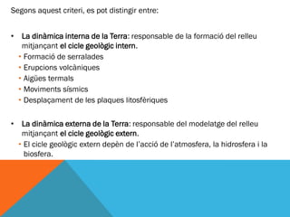 Segons aquest criteri, es pot distingir entre:


• La dinàmica interna de la Terra: responsable de la formació del relleu
   mitjançant el cicle geològic intern.
  • Formació de serralades
  • Erupcions volcàniques
  • Aigües termals
  • Moviments sísmics
  • Desplaçament de les plaques litosfèriques

•    La dinàmica externa de la Terra: responsable del modelatge del relleu
     mitjançant el cicle geològic extern.
    • El cicle geològic extern depèn de l’acció de l’atmosfera, la hidrosfera i la
      biosfera.
 