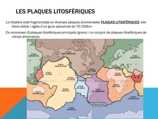 LES PLAQUES LITOSFÈRIQUES
La litosfera està fragmentada en diverses plaques anomenades PLAQUES LITOSFÈRIQUES: són
     blocs sòlids i rígids d’un gruix aproximat de 70-150km.
Es reconeixen 8 plaques litosfèriques principals (grans) i un conjunt de plaques litosfèriques de
    menys dimensions.
 
