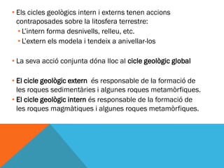 • Els cicles geològics intern i externs tenen accions
  contraposades sobre la litosfera terrestre:
  • L’intern forma desnivells, relleu, etc.
  • L’extern els modela i tendeix a anivellar-los

• La seva acció conjunta dóna lloc al cicle geològic global

• El cicle geològic extern és responsable de la formació de
  les roques sedimentàries i algunes roques metamòrfiques.
• El cicle geològic intern és responsable de la formació de
  les roques magmàtiques i algunes roques metamòrfiques.
 