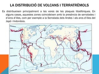 LA DISTRIBUCIÓ DE VOLCANS I TERRATRÈMOLS
Es distribueixen principalment a les vores de les plaques litosfèriques. En
   alguns casos, aquestes zones coincideixen amb la presència de serralades i
   d’arcs d’illes, com per exemple a la Serralada dels Andes i als arcs d’illes del
   Japó i Indonèsia.
 