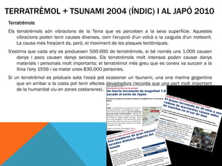 TERRATRÈMOL + TSUNAMI 2004 (ÍNDIC) I AL JAPÓ 2010
Terratrèmols
Els terratrèmols són vibracions de la Terra que es perceben a la seva superfície. Aquestes
    vibracions poden tenir causes diverses, com l'erupció d'un volcà o la caiguda d'un meteorit.
    La causa més freqüent és, però, el moviment de les plaques tectòniques.
S'estima que cada any es produeixen 500.000 de terratrèmols, si bé només uns 1.000 causen
    danys i pocs causen danys seriosos. Els terratrèmols molt intensos poden causar danys
    materials i personals molt importants: el terratrèmol més greu que es coneix va succeir a la
    Xina l'any 1556 i va matar unes 830.000 persones.
Si un terratrèmol es produeix sota l'oceà pot ocasionar un tsunami, una ona marina gegantina
    que en arribar a la costa pot tenir efectes devastadors (recorda que una part molt important
    de la humanitat viu en zones costaneres).
 
