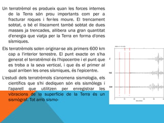 Un terratrèmol es produeix quan les forces internes
   de la Terra són prou importants com per a
   fracturar roques i fer-les moure. El trencament
   sobtat, o bé el lliscament també sobtat de dues
   masses ja trencades, allibera una gran quantitat
   d'energia que viatja per la Terra en forma d'ones
   sísmiques.
Els terratrèmols solen originar-se als primers 600 km
   cap a l'interior terrestre. El punt exacte on s'ha
   generat el terratrèmol és l'hipocentre i el punt que
   es troba a la seva vertical, i que és el primer al
   qual arriben les ones sísmiques, és l'epicentre.
L'estudi dels terratrèmols s'anomena sismologia, els
   científics que s'hi dediquen són els sismòlegs i
   l'aparell que utilitzen per enregistrar les
   vibracions de la superfície de la Terra és un
   sismògraf. Tot amb sismo-
 