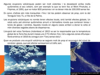 Algunes erupcions volcàniques poden ser molt violentes i la devastaciò arriba molts
    quilòmetres al seu voltant, com per exemple la que va tenir lloc al Mont Pinatubo, a
    Filipines, al 1991, que va matar 800 persones i en va deixar més de 100.000 sense llar.
En canvi, d'altres són més tranquil·les i fins i tot les podem observar de prop, com la del
   Teneguía l'any 71, a l'illa de la Palma.
Les erupcions volcàniques no només tenen efectes locals, sinó també efectes globals. Un
    volcà actiu pot eliminar quilòmetres amunt a l'atmosfera núvols que contenen tones i
    tones de gasos i cendres. Aquests núvols en alguns casos arriben a donar la volta al
    mòn diverses vegades abans de dispersar-se.
L'erupció del volca Tambora (Indonèsia) el 1815 va ser la responsable que la temperatura
    global de la Terra fos durant mesos uns 3 ºC inferior; fins i tot a algunes zones d'Europa i
    Nord-amèrica el 1816 és conegut com "l'any sense estiu".
Quan es produeix una erupció volcànica se segueix molt de prop el recorregut del núvol de
   cendres i gasos, que pot afectar seriosament el tràfic aeri.
 