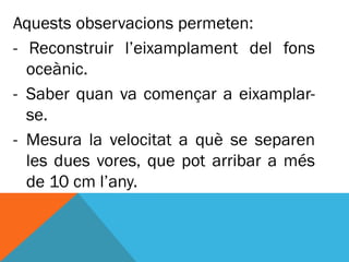 Aquests observacions permeten:
- Reconstruir l’eixamplament del fons
  oceànic.
- Saber quan va començar a eixamplar-
  se.
- Mesura la velocitat a què se separen
  les dues vores, que pot arribar a més
  de 10 cm l’any.
 