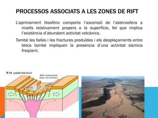 PROCESSOS ASSOCIATS A LES ZONES DE RIFT
L’aprimament litosfèric comporta l’ascensió de l’astenosfera a
   nivells relativament propers a la superfície, fet que implica
   l’existència d’abundant activitat volcànica.
També les falles i les fractures produïdes i els desplaçaments entre
  blocs també impliquen la presència d’una activitat sísmica
  freqüent.
 