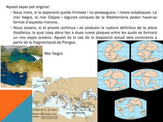 Aquest espai pot originar:
  • Nous mars, si la separació queda limitada i no prossegueix, i noves subplaques. La
    mar Negra, la mar Càspia i algunes conques de la Mediterrània poden haver-se
    format d’aquesta manera.
  • Nous oceans, si el procés continua i es produeix la ruptura definitiva de la placa
    litosfèrica, la qual cosa dóna lloc a dues noves plaques entre les quals es formarà
    un nou espai oceànic. Aquest és el cas de la disposició actual dels continents a
    partir de la fragmentació de Pangea.

                •     Mar Negra
 