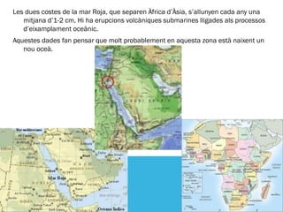 Les dues costes de la mar Roja, que separen Àfrica d’Àsia, s’allunyen cada any una
   mitjana d’1-2 cm. Hi ha erupcions volcàniques submarines lligades als processos
   d’eixamplament oceànic.
Aquestes dades fan pensar que molt probablement en aquesta zona està naixent un
   nou oceà.
 