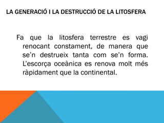 LA GENERACIÓ I LA DESTRUCCIÓ DE LA LITOSFERA



   Fa que la litosfera terrestre es vagi
     renocant constament, de manera que
     se’n destrueix tanta com se’n forma.
     L’escorça oceànica es renova molt més
     ràpidament que la continental.
 
