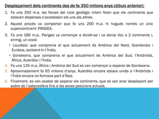 Desplaçament dels continents des de fa 350 milions anys (dibuix anterior):
1. Fa uns 350 m.a. les forces del cicle geològic intern feien que els continents que
   estaven dispersos s’acostessin els uns als altres.
2. Aquest procés va comportar que fa uns 200 m.a. hi hagués només un únic
   supercontinent: PANGEA.
3. Fa uns 180 m.a., Pangea va començar a dividir-se i va donar lloc a 2 continents i,
   enmig, un oceà:
   Lauràsia: que comprenia el que actualment és Amèrica del Nord, Grenlàndia i
    Euràsia, excloent-hi l’Índia.
   Gondwana, que comprenia el que actualment és Amèrica del Sud, l’Antàrtida,
    Àfrica, Austràlia i l’Índia.
4. Fa uns 135 m.a. Àfrica i Amèrica del Sud es van començar a separar de Gondwana.
5. Aproximadament fa 65 milions d’anys, Austràlia encara estava unida a l’Antàrtida i
   l’Índia encara no formava part d’Àsia.
6. Finalment, es van acabar de separar els continents, que es van anar desplaçant per
   sobre de l’astenosfera fins a les seves posicions actuals.
 
