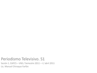 Periodismo Televisivo. S1
Sesión 1. EAPCS – UNS / Semestre 2011 – I / abril 2011
Lic. Manuel Chiroque Farfán
 