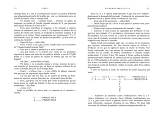 212                              LA META                                                         ELIYAHUM.GOLDRATT H I I « < >X                  213


montaje final. Y la ruta X se formaría con algunos no cuellos de botella         Esta vez X e Y operan separadamente. Cada una sirve indepen-
que alimentarían el cuello de botella, que, a su vez, alimentaría otros no   dientemente la demanda del mercado. ¿Cuántas de las seiscientas horas
cuellos de botella hasta el montaje final.                                   de producción de Y puede utilizar el sistema en este caso?
    — En nuestro caso —continúa Jonah—, tenemos un grupo de                      — Cada una de las seiscientas —afirma Bob.
máquinas, no cuellos de botella, situadas después de X, que procesan             — Desde luego que no. Eso es lo que parece a primera vista, pero
tanto piezas de la ruta X como de la Y.                                      piénselo más despacio.
    — Pero, para simplificar el esquema, lo he limitado al número                — Tantas como requiera la demanda del mercado —digo.
mínimo de elementos, una X y otra Y. Sin importar el número de no                — Correcto. Y tiene exceso de capacidad, por definición. O sea,
cuellos de botella del sistema, el resultado de mantener ocupada Y al        que si se hace trabajar a Y a su máximo, volveremos a tener un exceso
completo es el mismo. Ahora supongamos que mantenemos a X e Y                de inventario. En esta ocasión no se trata de inventario de material en
funcionando todas las horas de producción posibles. ¿Cómo sería el           curso, sino de producto terminado. La restricción, en este caso, no está
sistema de eficiente?                                                        en producción, sino en el mercado.
    — Supereficiente —indica Bob.                                                Según Jonah está contando todo esto, yo pienso en los productos
    — Falso. Vamos a ver, ¿qué sucede cuando todos esos inventarios          que tenemos almacenados; las dos terceras partes se refieren a
de Y llegan hasta el montaje final?                                          productos en los que no aparecen piezas de cuello de botella. Nos
    — Pues que se monta el producto y se envía el pedido.                    hemos encontrado con este exceso de inventario por querer hacer
    — ¿De qué forma, si el ochenta por ciento de sus productos               «rendir» los no cuellos de botella, teniéndolos el máximo tiempo
requieren al menos una pieza de un cuello de botella, o sea, de X? ¿De       produciendo. Y el otro 30 por 100, aunque sí llevan cuellos de botella,
dónde va a sacar las piezas de cuellos de botella que aún no han             permanecen tanto tiempo en los estantes que se han quedado obsoletos.
llegado?                                                                     De las 1.500 unidades en inventario, tenemos suerte si logramos vender
    — Ah, claro..., se me había olvidado.                                    diez al mes. En cambio, prácticamente todos los productos competitivos
    — Por tanto, si no se pueden montar y enviar, tenemos de nuevo           con piezas de cuello de botella se venden en cuanto salen de la cadena
una montaña de inventarios que, en lugar de apilarse enfrente de un          de producción.
cuello de botella, lo hacen en el montaje final.
                                                                                 Vuelvo mi atención a Jonah. Ha numerado los cuatro esquemas del
    — Exacto —exclama Lou—, y otro millón de dólares atascado
                                                                             suelo:
sólo para que los engranajes sigan dando vueltas.
    — Ya ven que, una vez más, los no cuellos de botella no deter-               1) Y ------> X 3) Y --------- > M 4) Y--------- > PRODUCTO A
minan los ingresos, aunque funcionen las veinticuatro horas del día.
                                                                                 2) X ------ > Y    X ------- > O      X --------> PRODUCTO B
    — Pero, ¿qué pasa con ese veinte por ciento de productos que no
                                                                                                                 N
llevan piezas de cuello de botella? A ésos se les podría sacar un alto
                                                                                                                 T
rendimiento —dice Bob.
                                                                                                                 A
    — ¿Usted cree?                                                                                                J
    Jonah se arrodilla de nuevo ante su esquema en el cemento y                                                   E
escribe:
                                                                                — Acabamos de examinar cuatro combinaciones entre X e Y.
                       Y ------ > PRODUCTO A                                 Ahora podríamos, por supuesto, hacer infinitas combinaciones con
                       X -------> PRODUCTO B                                 X e Y, pero estas cuatro se pueden utilizar como elementos básicos
                                                                             para representar cualquier situación en una fábrica. No hace falta
                                                                             examinar los millones de posibles combinaciones para descubrir la
 