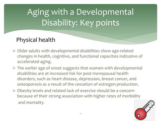 Aging with a Developmental
           Disability: Key points
  Physical health
 Older adults with developmental disabilities show age-related
  changes in health, cognitive, and functional capacities indicative of
  accelerated aging.
 The earlier age of onset suggests that women with developmental
  disabilities are at increased risk for post menopausal health
  disorders, such as heart disease, depression, breast cancer, and
  osteoporosis as a result of the cessation of estrogen production.
 Obesity levels and related lack of exercise should be a concern
  because of their strong association with higher rates of morbidity
   and mortality.

                                    11
 