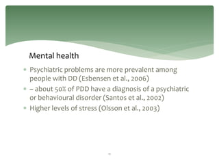 Mental health
 Psychiatric problems are more prevalent among
  people with DD (Esbensen et al., 2006)
 ~ about 50% of PDD have a diagnosis of a psychiatric
  or behavioural disorder (Santos et al., 2002)
 Higher levels of stress (Olsson et al., 2003)




                           12
 