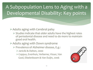 A Subpopulation Lens to Aging with a
Developmental Disability: Key points


  Adults aging with Cerebral palsy
    Studies indicate that older adults have the highest rates
     of periodontal disease and need to do more to maintain
     good oral health.
  Adults aging with Down syndrome
    Prevalence of Alzheimer disease, E.g.:
      Janiciki & Dalton, 2000
      Coppus, Evenhuis, Verberne, Visser, Van
       Gool, Eikelenboom & Van Duijin, 2006

                               13
 