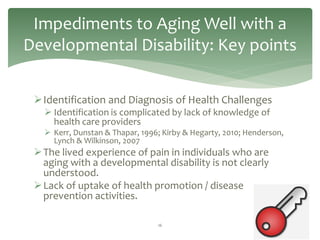 Impediments to Aging Well with a
Developmental Disability: Key points

 Identification and Diagnosis of Health Challenges
    Identification is complicated by lack of knowledge of
     health care providers
    Kerr, Dunstan & Thapar, 1996; Kirby & Hegarty, 2010; Henderson,
     Lynch & Wilkinson, 2007
  The lived experience of pain in individuals who are
   aging with a developmental disability is not clearly
   understood.
  Lack of uptake of health promotion / disease
   prevention activities.

                                 16
 