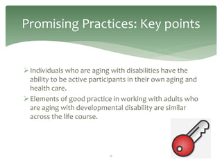 Promising Practices: Key points


 Individuals who are aging with disabilities have the
  ability to be active participants in their own aging and
  health care.
 Elements of good practice in working with adults who
  are aging with developmental disability are similar
  across the life course.




                            17
 