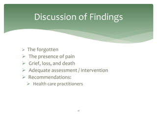 Discussion of Findings


 The forgotten
   The presence of pain
   Grief, loss, and death
   Adequate assessment / intervention
   Recommendations:
     Health care practitioners




                            18
 