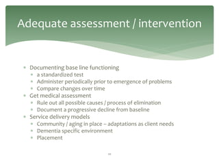 Adequate assessment / intervention


  Documenting base line functioning
    a standardized test
    Administer periodically prior to emergence of problems
    Compare changes over time
  Get medical assessment
    Rule out all possible causes / process of elimination
    Document a progressive decline from baseline
  Service delivery models
    Community / aging in place – adaptations as client needs
    Dementia specific environment
    Placement

                                   20
 