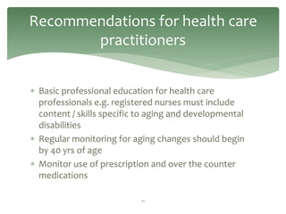 Recommendations for health care
       practitioners


 Basic professional education for health care
  professionals e.g. registered nurses must include
  content / skills specific to aging and developmental
  disabilities
 Regular monitoring for aging changes should begin
  by 40 yrs of age
 Monitor use of prescription and over the counter
  medications

                            21
 