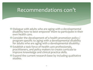 Recommendations con’t


Dialogue with adults who are aging with a developmental
 disability how to best empower them to participate in their
 own health care.
Consider the development of a health promotion policy /
 program specific to aging with a developmental disability
 for adults who are aging with a developmental disability.
Establish a task force of health care professionals,
 practitioners, and policy makers to create curricula to
 improve knowledge and clinical practice skills.
Expand the current research base by including qualitative
 studies.

                             22
 