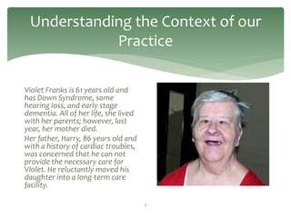 Understanding the Context of our
            Practice

Violet Franks is 61 years old and
has Down Syndrome, some
hearing loss, and early stage
dementia. All of her life, she lived
with her parents; however, last
year, her mother died.
Her father, Harry, 86 years old and
with a history of cardiac troubles,
was concerned that he can not
provide the necessary care for
Violet. He reluctantly moved his
daughter into a long-term care
facility.

                                       3
 