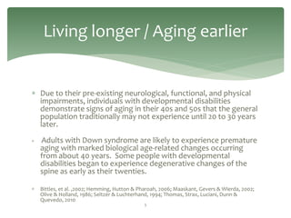 Living longer / Aging earlier


 Due to their pre-existing neurological, functional, and physical
  impairments, individuals with developmental disabilities
  demonstrate signs of aging in their 40s and 50s that the general
  population traditionally may not experience until 20 to 30 years
  later.
   Adults with Down syndrome are likely to experience premature
    aging with marked biological age-related changes occurring
    from about 40 years. Some people with developmental
    disabilities began to experience degenerative changes of the
    spine as early as their twenties.

   Bittles, et al. ,2002; Hemming, Hutton & Pharoah, 2006; Maaskant, Gevers & Wierda, 2002;
    Olive & Holland, 1986; Seltzer & Luchterhand, 1994; Thomas, Strax, Luciani, Dunn &
    Quevedo, 2010
                                              5
 