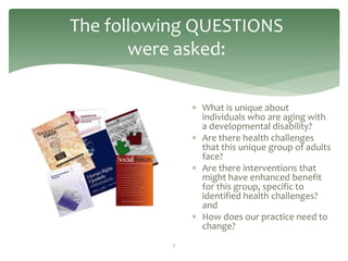 The following QUESTIONS
       were asked:

                What is unique about
                 individuals who are aging with
                 a developmental disability?
                Are there health challenges
                 that this unique group of adults
                 face?
                Are there interventions that
                 might have enhanced benefit
                 for this group, specific to
                 identified health challenges?
                 and
                How does our practice need to
                 change?
           7
 