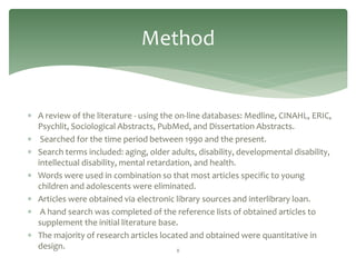 Method


 A review of the literature - using the on-line databases: Medline, CINAHL, ERIC,
  Psychlit, Sociological Abstracts, PubMed, and Dissertation Abstracts.
 Searched for the time period between 1990 and the present.
 Search terms included: aging, older adults, disability, developmental disability,
  intellectual disability, mental retardation, and health.
 Words were used in combination so that most articles specific to young
  children and adolescents were eliminated.
 Articles were obtained via electronic library sources and interlibrary loan.
 A hand search was completed of the reference lists of obtained articles to
  supplement the initial literature base.
 The majority of research articles located and obtained were quantitative in
  design.                                 8
 