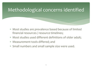 Methodological concerns identified


 Most studies are prevalence based because of limited
  financial resources / resource timelines;
 Most studies used different definitions of older adult;
 Measurement tools differed; and
 Small numbers and small sample size were used.




                            9
 
