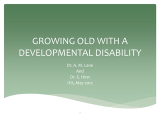 GROWING OLD WITH A
DEVELOPMENTAL DISABILITY
         Dr. A. M. Lane
               And
           Dr. S. Hirst
         IFA, May 2012




               1
 