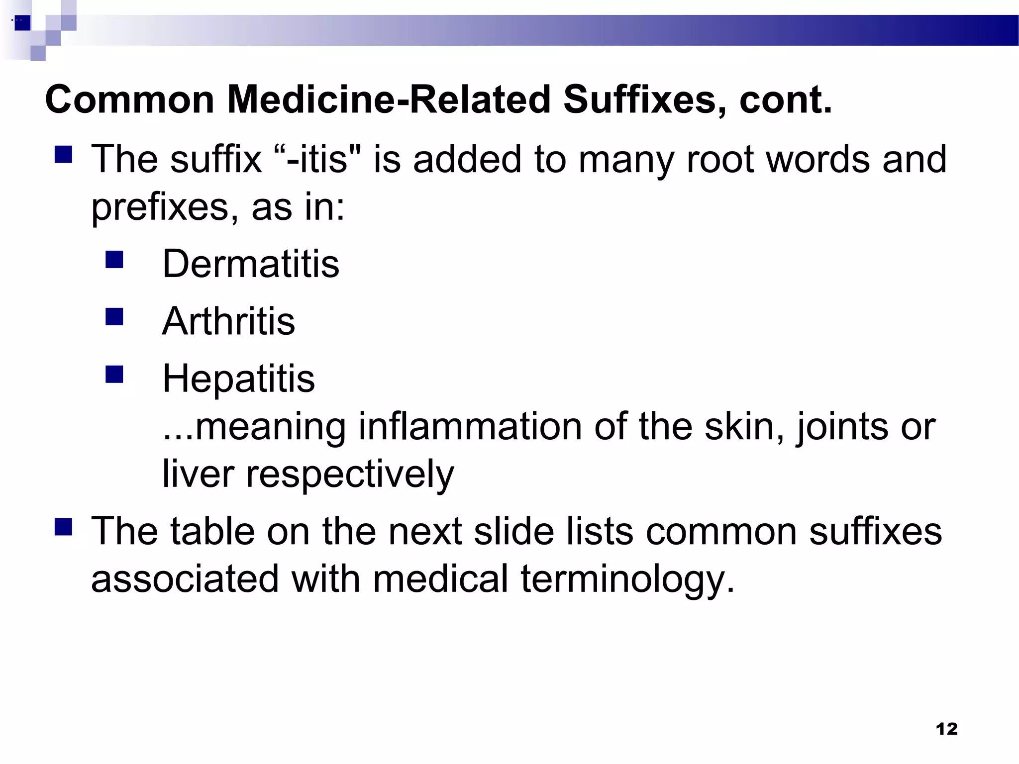 12
Common Medicine-Related Suffixes, cont.
...
 The suffix “-itis" is added to many root words and
prefixes, as in:
 Dermatitis
 Arthritis
 Hepatitis
...meaning inflammation of the skin, joints or
liver respectively
 The table on the next slide lists common suffixes
associated with medical terminology.
 