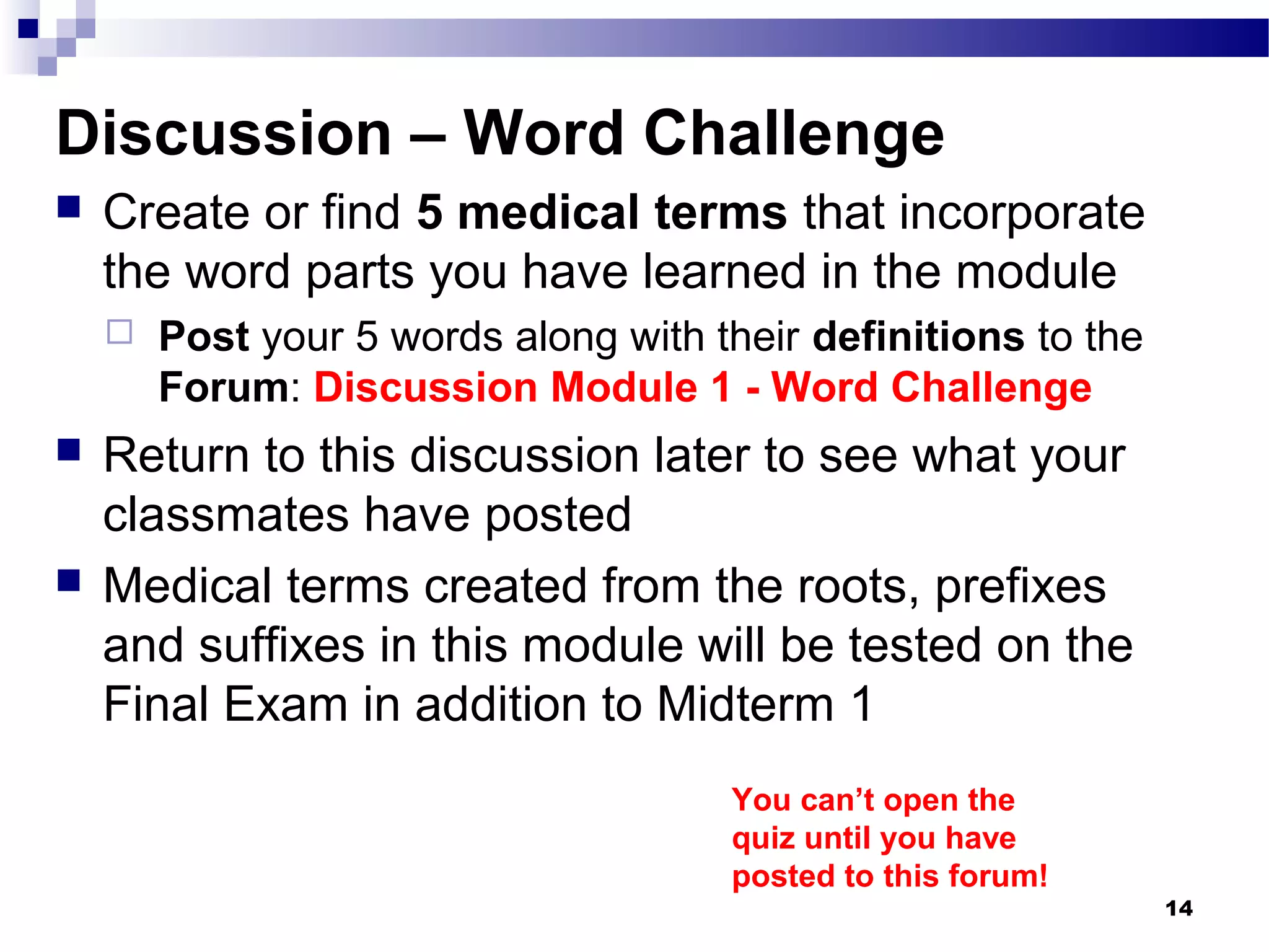 14
Discussion – Word Challenge
 Create or find 5 medical terms that incorporate
the word parts you have learned in the module
 Post your 5 words along with their definitions to the
Forum: Discussion Module 1 - Word Challenge
 Return to this discussion later to see what your
classmates have posted
 Medical terms created from the roots, prefixes
and suffixes in this module will be tested on the
Final Exam in addition to Midterm 1
You can’t open the
quiz until you have
posted to this forum!
 