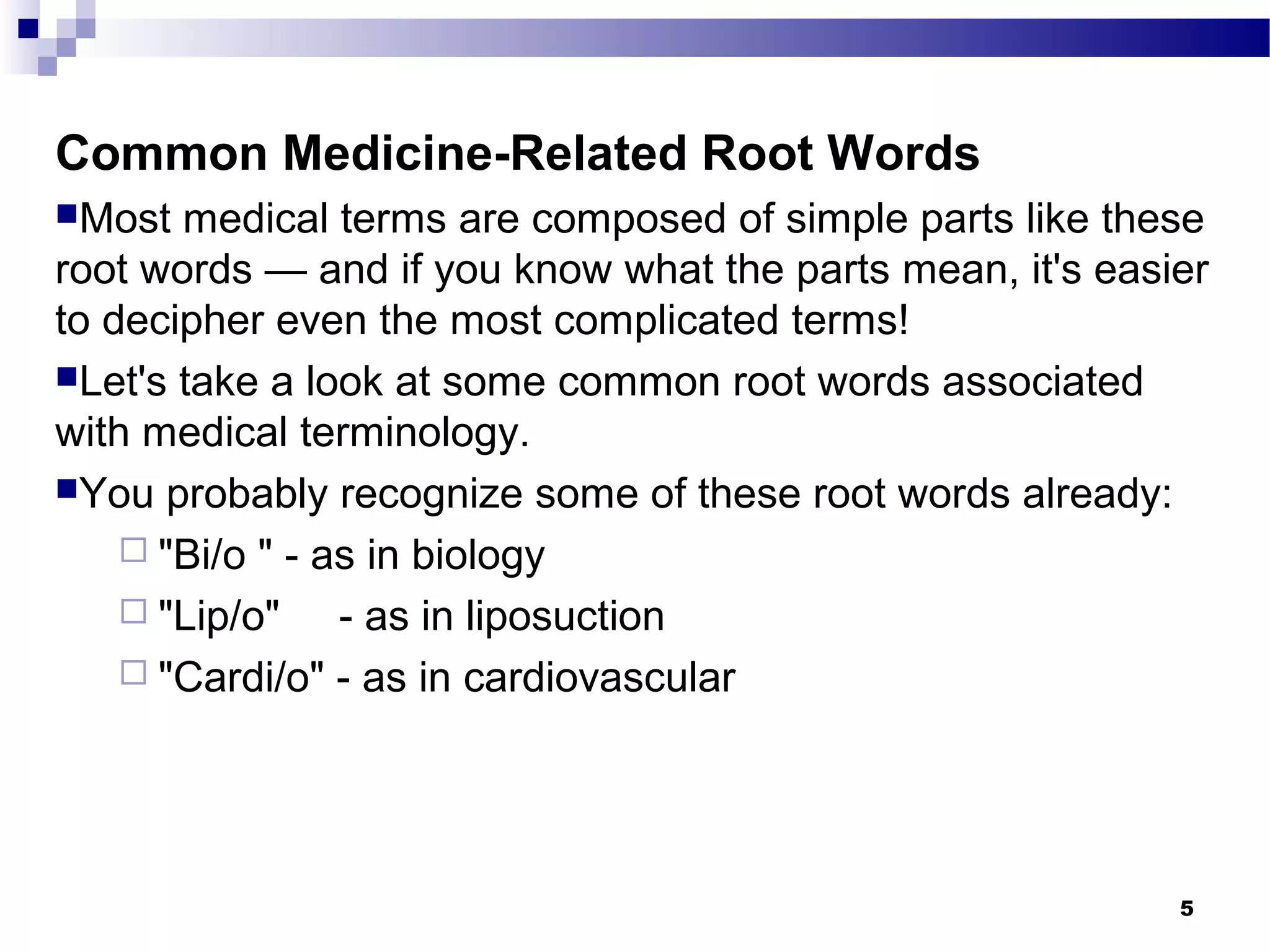 5
Common Medicine-Related Root Words
Most medical terms are composed of simple parts like these
root words — and if you know what the parts mean, it's easier
to decipher even the most complicated terms!
Let's take a look at some common root words associated
with medical terminology.
You probably recognize some of these root words already:
 "Bi/o " - as in biology
 "Lip/o" - as in liposuction
 "Cardi/o" - as in cardiovascular
 