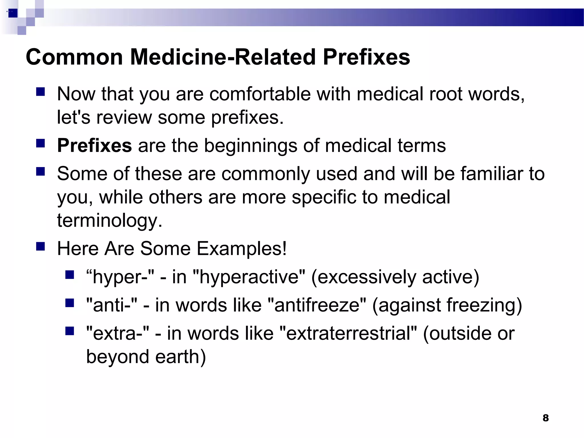 8
Common Medicine-Related Prefixes
...
 Now that you are comfortable with medical root words,
let's review some prefixes.
 Prefixes are the beginnings of medical terms
 Some of these are commonly used and will be familiar to
you, while others are more specific to medical
terminology.
 Here Are Some Examples!
 “hyper-" - in "hyperactive" (excessively active)
 "anti-" - in words like "antifreeze" (against freezing)
 "extra-" - in words like "extraterrestrial" (outside or
beyond earth)
 