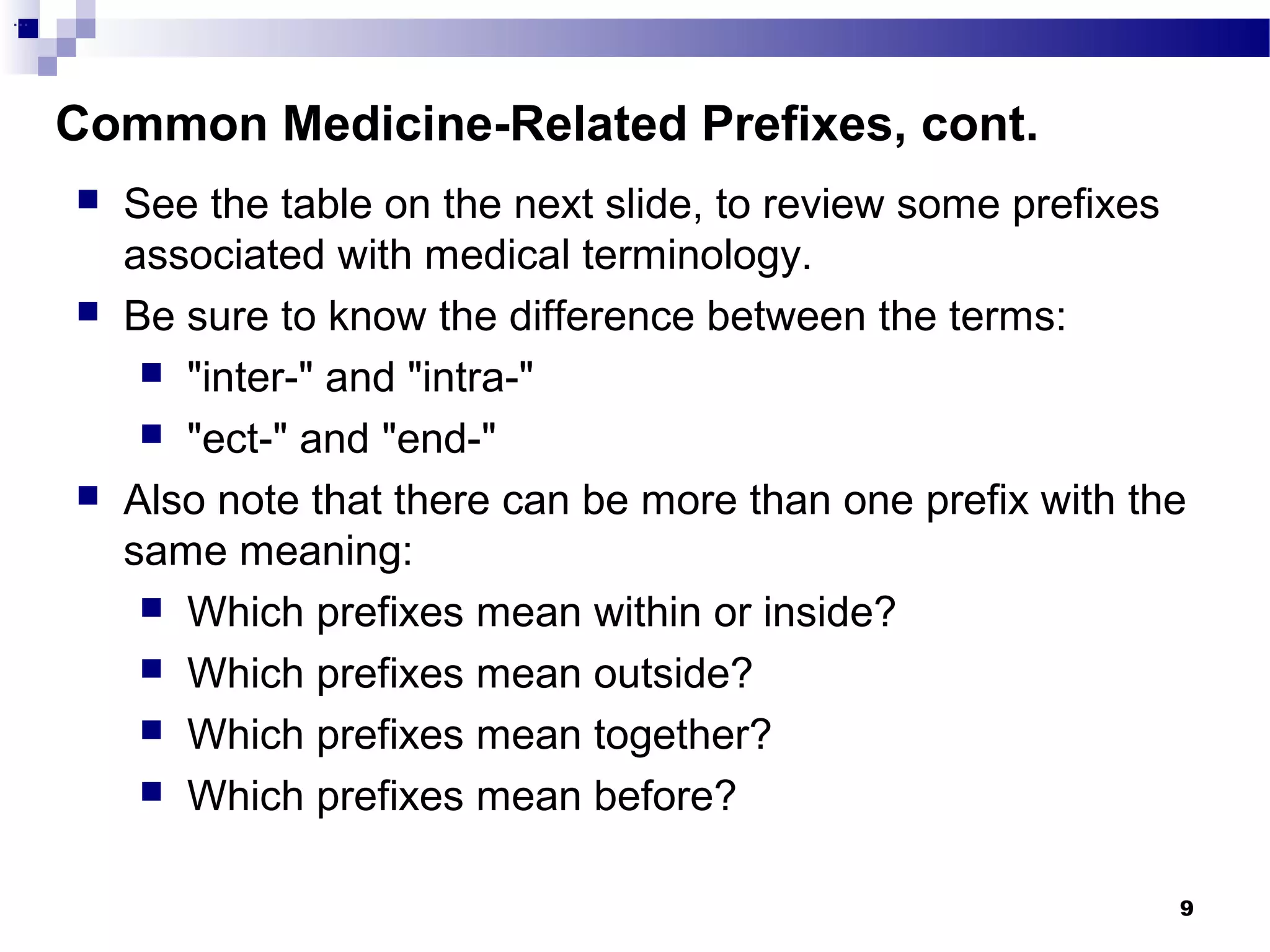 9
Common Medicine-Related Prefixes, cont.
...
 See the table on the next slide, to review some prefixes
associated with medical terminology.
 Be sure to know the difference between the terms:
 "inter-" and "intra-"
 "ect-" and "end-"
 Also note that there can be more than one prefix with the
same meaning:
 Which prefixes mean within or inside?
 Which prefixes mean outside?
 Which prefixes mean together?
 Which prefixes mean before?
 
