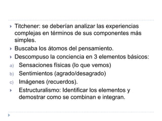  Titchener: se deberían analizar las experiencias
  complejas en términos de sus componentes más
  simples.
 Buscaba los átomos del pensamiento.
 Descompuso la conciencia en 3 elementos básicos:
a) Sensaciones físicas (lo que vemos)
b) Sentimientos (agrado/desagrado)
c) Imágenes (recuerdos).
   Estructuralismo: Identificar los elementos y
    demostrar como se combinan e integran.
 