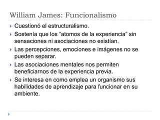 William James: Funcionalismo
   Cuestionó el estructuralismo.
   Sostenía que los “atomos de la experiencia” sin
    sensaciones ni asociaciones no existían.
   Las percepciones, emociones e imágenes no se
    pueden separar.
   Las asociaciones mentales nos permiten
    beneficiarnos de la experiencia previa.
   Se interesa en como emplea un organismo sus
    habilidades de aprendizaje para funcionar en su
    ambiente.
 