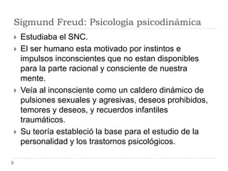 Sigmund Freud: Psicología psicodinámica
   Estudiaba el SNC.
   El ser humano esta motivado por instintos e
    impulsos inconscientes que no estan disponibles
    para la parte racional y consciente de nuestra
    mente.
   Veía al inconsciente como un caldero dinámico de
    pulsiones sexuales y agresivas, deseos prohibidos,
    temores y deseos, y recuerdos infantiles
    traumáticos.
   Su teoría estableció la base para el estudio de la
    personalidad y los trastornos psicológicos.
 