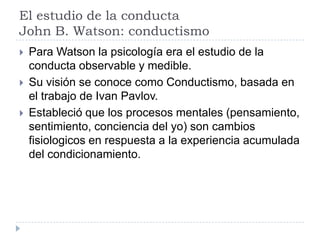 El estudio de la conducta
John B. Watson: conductismo
   Para Watson la psicología era el estudio de la
    conducta observable y medible.
   Su visión se conoce como Conductismo, basada en
    el trabajo de Ivan Pavlov.
   Estableció que los procesos mentales (pensamiento,
    sentimiento, conciencia del yo) son cambios
    fisiologicos en respuesta a la experiencia acumulada
    del condicionamiento.
 