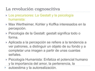 La revolución cognoscitiva
   Los precursores: La Gestalt y la psicología
    humanista:
   Max Wertheimer, Kohler y Koffka interesados en la
    percepción.
   Psicologia de la Gestalt: gestalt significa todo o
    forma.
   Aplicada a la percepción se refiere a la tendencia a
    ver patrones, a distinguir un objeto de su fondo y a
    completar una imagen a partir de unas cuantas
    señales.
   Psicología Humanista: Enfatiza el potencial humano
    y la importancia del amor, la pertenencia, la
    autoestima y la autorealización.
 