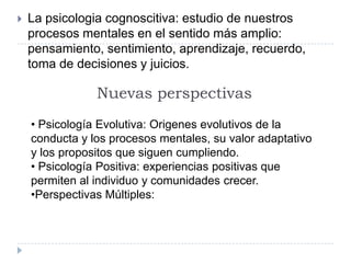    La psicologia cognoscitiva: estudio de nuestros
    procesos mentales en el sentido más amplio:
    pensamiento, sentimiento, aprendizaje, recuerdo,
    toma de decisiones y juicios.

                Nuevas perspectivas
    • Psicología Evolutiva: Origenes evolutivos de la
    conducta y los procesos mentales, su valor adaptativo
    y los propositos que siguen cumpliendo.
    • Psicología Positiva: experiencias positivas que
    permiten al individuo y comunidades crecer.
    •Perspectivas Múltiples:
 