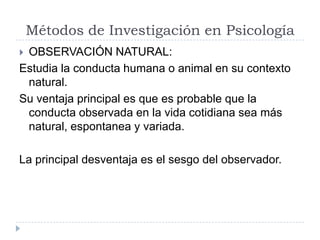 Métodos de Investigación en Psicología
OBSERVACIÓN NATURAL:
Estudia la conducta humana o animal en su contexto
 natural.
Su ventaja principal es que es probable que la
 conducta observada en la vida cotidiana sea más
 natural, espontanea y variada.

La principal desventaja es el sesgo del observador.
 